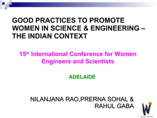 GOOD PRACTICES TO PROMOTE WOMEN IN SCIENCE & ENGINEERING – THE INDIAN CONTEXT NILANJANA RAO,PRERNA SOHAL & RAHUL GABA 15 th  International Conference for Women Engineers and Scientists ADELAIDE 