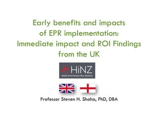 Early benefits and impacts 
of EPR implementation: 
Immediate impact and ROI Findings 
from the UK 
Professor Steven H. Shaha, PhD, DBA 
 
