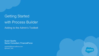Getting Started
with Process Builder
Adding to the Admin’s Toolbelt
Susan Sparks
Senior Consultant, FinancialForce
ssparks@financialforce.com
@susan_sfdc
 