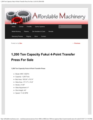 1,200 Ton Capacity Fukui 4-Point Transfer Press For Sale | Call 616-200-4308
http://affordable-machinery.com/...-machinery/presses/presses-from-1000-to-2000-tons/1200-ton-capacity-fukui-4-point-transfer-press-for-sale/[5/2/2017 2:17:54 PM]
1,200 Ton Capacity Fukui 4-Point Transfer
Press For Sale
1,200 Ton Capacity Fukui 4-Point Transfer Press
Model: MFE 1200TH
Capacity: 1,200 Tons
Bed Area: 185.04″ x 78.74″
Slide Area: 177.17″ x 74.8″
Stroke: 21.65″
Slide Adjustment: 4″
Shut Height: 44″
Speed: 11-22 SPM
Posted on by Dev ← Previous
Home Cranes Forklifts Gantry Systems
Metal-Working Plastics Die Handlers & Carts Rentals
Stamping Presses Rigging Store Contact
Search
 