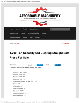 ​1,200 Ton Capacity USI Clearing Straight Side Press For Sale | Call 616-200-4308
https://affordable-machinery.com/​1200-ton-capacity-usi-clearing-straight-side-press-for-sale/[2/8/2018 2:24:32 PM]
Share Post Tweet
​1,200 Ton Capacity USI Clearing Straight Side
Press For Sale
1,200 Ton Capacity USI Clearing Straight Side Press
Model: S4-1200-108-84
Capacity: 1,200 Tons
Bed Area: 108″ x 84″
Slide Area: 108″ x 84″
Openings in Uprights: 60″ x 47″ (FB x TB)
Stroke: 10″
Shut Height: 40″
Slide Adjustment: 15″
Speed: 13-40 SPM
Height Above Floor: 21′ 7″
Pass Line Height: 72″
Posted on by Dev
Recommend 0 Pin It Share
← Previous
Home Cranes Forklifts Gantry Systems
Metal-Working Plastics Die Handlers & Carts Rentals
Stamping Presses Rigging Store Contact
Search
 