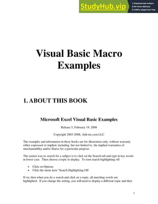 1
Visual Basic Macro
Examples
1. ABOUT THIS BOOK
Microsoft Excel Visual Basic Examples
Release 5, February 19, 2008
Copyright 2003-2008, Add-ins.com LLC
The examples and information in these books are for illustration only, without warranty
either expressed or implied, including, but not limited to, the implied warranties of
merchantability and/or fitness for a particular purpose.
The easiest way to search for a subject is to click on the Search tab and type in key words
in lower case. Then choose a topic to display. To turn search highlighting off:
• Click on Options
• Click the menu item "Search Highlighting Off
If on, then when you do a search and click on a topic, all matching words are
highlighted. If you change the setting, you will need to display a different topic and then
 