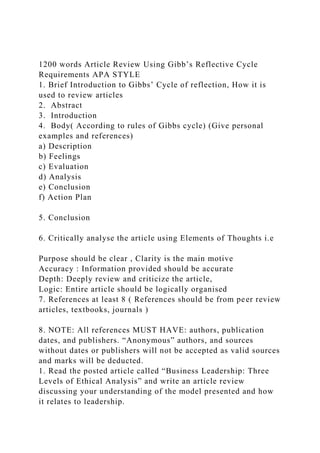 1200 words Article Review Using Gibb’s Reflective Cycle
Requirements APA STYLE
1. Brief Introduction to Gibbs’ Cycle of reflection, How it is
used to review articles
2. Abstract
3. Introduction
4. Body( According to rules of Gibbs cycle) (Give personal
examples and references)
a) Description
b) Feelings
c) Evaluation
d) Analysis
e) Conclusion
f) Action Plan
5. Conclusion
6. Critically analyse the article using Elements of Thoughts i.e
Purpose should be clear , Clarity is the main motive
Accuracy : Information provided should be accurate
Depth: Deeply review and criticize the article,
Logic: Entire article should be logically organised
7. References at least 8 ( References should be from peer review
articles, textbooks, journals )
8. NOTE: All references MUST HAVE: authors, publication
dates, and publishers. “Anonymous” authors, and sources
without dates or publishers will not be accepted as valid sources
and marks will be deducted.
1. Read the posted article called “Business Leadership: Three
Levels of Ethical Analysis” and write an article review
discussing your understanding of the model presented and how
it relates to leadership.
 