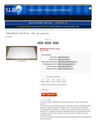 Add to Cart: 1
Units in Stock: 2729
larger image
Call us on 01420 520521 - Open 7 Days ........... PRICES INCL. VAT
Free Standard Delivery on orders over £50. NEXT DAY delivery available for orders placed before 12:00
Home ::  Commerical LED's ::  LED Panels ::  1200x600mm LED Panel - 75w - 5yr warranty
1200x600mm LED Panel - 75w - 5yr warranty
LED Panels
Product 1/5
Starting at: £69.58  £54.98
Save: 21% oﬀ
Please Choose:
Dimmable: Select Dimmable
Light Colour: Select Light Colour
Panel Surface Mount Kit: Select Panel Surface Mount Kit
Panel Suspension Kit: Select Panel Suspension Kit
DALI Dimmable: Select DALI Dimmable
Emergency Pack: Select Emergency Pack
 
Qty Discounts Oﬀ Price
1-4
£54.98
5-9
£52.23
10-24
£51.14
25-49
£50.59
50+
£49.49
* Discounts may vary based on options above
A very high quality 1200x600mm LED panel which has a 5 year manufacturers
warranty.
The light colour can be selected as either 4200K Natural white or 6000K Cool white
which gives good illumination for excellent vision. The lumens output is 5200lm.
The actual panel size if 595mm x 1195mm which means that these panels can be
dropped into a 1200x600 ceiling grid. Alternatively they can be purchased with the
suspension kit which means that they can be hung as low as 1200mm from the
suspension points.
To ensure that these panels produce continusouly bright light they are supplied with
ﬂicker free drivers.
Saving Light Bulbs - The Energy Saving LED Specialists
 
 