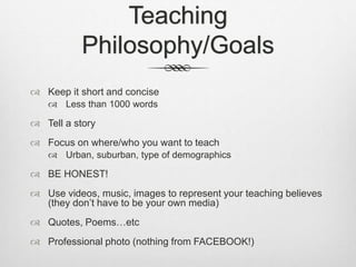 Teaching
Philosophy/Goals
 Keep it short and concise
 Less than 1000 words
 Tell a story
 Focus on where/who you want to teach
 Urban, suburban, type of demographics
 BE HONEST!
 Use videos, music, images to represent your teaching believes
(they don’t have to be your own media)
 Quotes, Poems…etc
 Professional photo (nothing from FACEBOOK!)
 