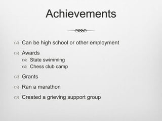 Achievements
 Can be high school or other employment
 Awards
 State swimming
 Chess club camp
 Grants
 Ran a marathon
 Created a grieving support group
 