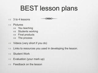 BEST lesson plans
 3 to 4 lessons
 Pictures
 You teaching
 Students working
 Final products
 The process
 Videos (very short if you do)
 Links to resources you used in developing the lesson.
 Student Work
 Evaluation (your mark up)
 Feedback on the lesson
 
