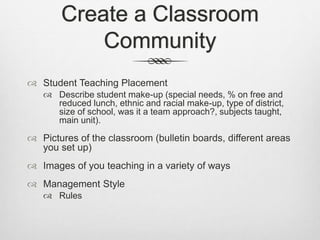 Create a Classroom
Community
 Student Teaching Placement
 Describe student make-up (special needs, % on free and
reduced lunch, ethnic and racial make-up, type of district,
size of school, was it a team approach?, subjects taught,
main unit).
 Pictures of the classroom (bulletin boards, different areas
you set up)
 Images of you teaching in a variety of ways
 Management Style
 Rules
 