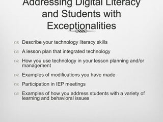 Addressing Digital Literacy
and Students with
Exceptionalities
 Describe your technology literacy skills
 A lesson plan that integrated technology
 How you use technology in your lesson planning and/or
management
 Examples of modifications you have made
 Participation in IEP meetings
 Examples of how you address students with a variety of
learning and behavioral issues
 