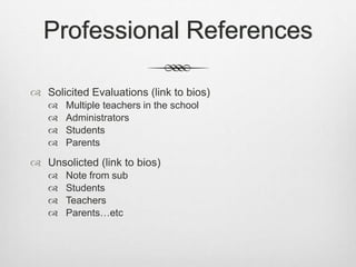 Professional References
 Solicited Evaluations (link to bios)
 Multiple teachers in the school
 Administrators
 Students
 Parents
 Unsolicted (link to bios)
 Note from sub
 Students
 Teachers
 Parents…etc
 