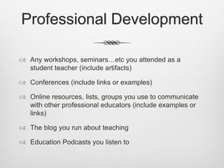 Professional Development
 Any workshops, seminars…etc you attended as a
student teacher (include artifacts)
 Conferences (include links or examples)
 Online resources, lists, groups you use to communicate
with other professional educators (include examples or
links)
 The blog you run about teaching
 Education Podcasts you listen to
 