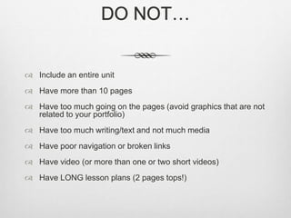 DO NOT…
 Include an entire unit
 Have more than 10 pages
 Have too much going on the pages (avoid graphics that are not
related to your portfolio)
 Have too much writing/text and not much media
 Have poor navigation or broken links
 Have video (or more than one or two short videos)
 Have LONG lesson plans (2 pages tops!)
 
