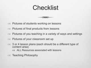 Checklist
 Pictures of students working on lessons
 Pictures of final products from lessons
 Pictures of you teaching in a variety of ways and settings
 Pictures of your classroom set up
 3 or 4 lesson plans (each should be a different type of
content area)
 ALL Resources associated with lessons
 Teaching Philosophy
 