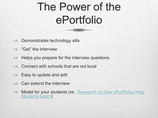 The Power of the
ePortfolio
 Demonstrates technology sills
 “Get” the interview
 Helps you prepare for the interview questions
 Connect with schools that are not local
 Easy to update and edit
 Can extend the interview
 Model for your students (re: Research on How ePortfolios Help
Students Learn)
 