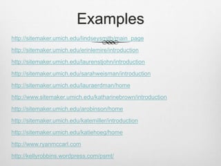 Examples
http://sitemaker.umich.edu/lindseysmith/main_page
http://sitemaker.umich.edu/erinlemire/introduction
http://sitemaker.umich.edu/laurenstjohn/introduction
http://sitemaker.umich.edu/sarahweisman/introduction
http://sitemaker.umich.edu/lauraerdman/home
http://www.sitemaker.umich.edu/katharinebrown/introduction
http://sitemaker.umich.edu/arobinson/home
http://sitemaker.umich.edu/katemiller/introduction
http://sitemaker.umich.edu/katiehoeg/home
http://www.ryanmccarl.com
http://kellyrobbins.wordpress.com/psmt/
 