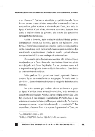 91
A CONSTRUÇÃO HISTÓRICA DOS ESTADOS MODERNOS (ABSOLUTISTAS) NO MUNDO OCIDENTAL
Meritum – Belo Horizonte – v. 7 – n. 1 – p. 81-109 – jan./jun. 2012
a ser o homem21
. Por isso, a identidade grega foi invocada. Dessa
forma, para os renascentistas, as questões humanas deveriam ser
respondidas pelos homens, e não mais por Deus, por meio da
Igreja Católica. Com efeito, descobrir esse novo homem, bem
como a melhor forma de governo, era a meta dos pensadores
renascentistas iluministas.
Assim, o homem, pelo intelecto (racionalidade), poderia
compreender seu ser, sua essência, que era sua dignidade. Dessa
forma, o homem poderia admirar o mundo (sem necessariamente se
sentir culpado por isso), cultivar as belezas naturais e culturais. Era
considerado um otimista em relação ao mundo – principalmente
em oposição dialética ao mundo pessimista medievo.
Obviamente que o homem renascentista não poderia (e nem
desejava) negar a Deus. Ademais, caso tentasse fazer isso, ainda
seria julgado pela Santa Inquisição. Por isso, tentava reunir a fé
e os preceitos religiosos às novas ideias humanistas. Era o início
de um mundo mais eclético.
Enfim, pode-se dizer que o renascimento, apesar de o homem
daquela época se autorreferenciar aos gregos, foi muito mais do
que isso. O conhecimento foi elevado à categoria de importância
máxima.
Em outras searas que também vieram sedimentar a queda
da Igreja Católica como monopólio do saber, estão também as
descobertas astrológicas.Assim, a Igreja sempre afirmou que Deus
fez o homem à sua imagem e semelhança. Portanto, tudo o que
existia ao seu redor foi feito por Deus para satisfazê-lo.Ao homem,
consequentemente, competiria dominá-lo e conquistá-lo22
. Por
causa disso, o homem deveria ocupar um lugar central naTerra, que
21
	ALBERGARIA, 2001, p. 133.
22
	BÍBLIA SAGRADA. Genêsis, 1,26; 1,27; 1,28, por exemplo.
 