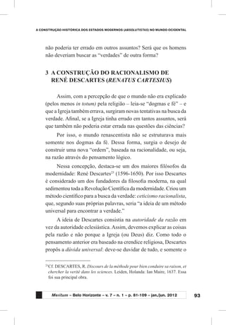 93
A CONSTRUÇÃO HISTÓRICA DOS ESTADOS MODERNOS (ABSOLUTISTAS) NO MUNDO OCIDENTAL
Meritum – Belo Horizonte – v. 7 – n. 1 – p. 81-109 – jan./jun. 2012
não poderia ter errado em outros assuntos? Será que os homens
não deveriam buscar as “verdades” de outra forma?
3	 A CONSTRUÇÃO DO RACIONALISMO DE
RENÉ DESCARTES (RENATUS CARTESIUS)
Assim, com a percepção de que o mundo não era explicado
(pelos menos in totum) pela religião – leia-se “dogmas e fé” – e
que a Igreja também errava, surgiram novas tentativas na busca da
verdade. Afinal, se a Igreja tinha errado em tantos assuntos, será
que também não poderia estar errada nas questões das ciências?
Por isso, o mundo renascentista não se estruturava mais
somente nos dogmas da fé. Dessa forma, surgia o desejo de
construir uma nova “ordem”, baseada na racionalidade, ou seja,
na razão através do pensamento lógico.
Nessa concepção, destaca-se um dos maiores filósofos da
modernidade: René Descartes25
(1596-1650). Por isso Descartes
é considerado um dos fundadores da filosofia moderna, na qual
sedimentou toda a Revolução Científica da modernidade. Criou um
método científico para a busca da verdade: ceticismo racionalista,
que, segundo suas próprias palavras, seria “a ideia de um método
universal para encontrar a verdade.”
A ideia de Descartes consistia na autoridade da razão em
vez da autoridade eclesiástica.Assim, devemos explicar as coisas
pela razão e não porque a Igreja (ou Deus) diz. Como todo o
pensamento anterior era baseado na crendice religiosa, Descartes
propôs a dúvida universal: deve-se duvidar de tudo, e somente o
25
	Cf. DESCARTES, R. Discours de la méthode pour bien conduire sa raison, et
chercher la verité dans les sciences. Leiden, Holanda: Ian Maire, 1637. Essa
foi sua principal obra.
 