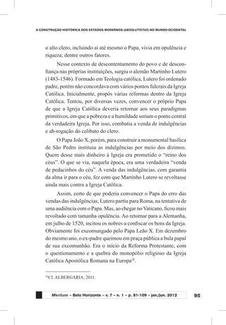 95
A CONSTRUÇÃO HISTÓRICA DOS ESTADOS MODERNOS (ABSOLUTISTAS) NO MUNDO OCIDENTAL
Meritum – Belo Horizonte – v. 7 – n. 1 – p. 81-109 – jan./jun. 2012
26
	Cf. ALBERGARIA, 2011.
o alto clero, incluindo aí até mesmo o Papa, vivia em opulência e
riqueza; dentre outros fatores.
Nesse contexto de descontentamento do povo e de descon-
fiança nas próprias instituições, surgiu o alemão Martinho Lutero
(1483-1546). Formado em Teologia católica, Lutero foi ordenado
padre, porém não concordava com vários pontos fulcrais da Igreja
Católica. Inicialmente, propôs várias reformas dentro da Igreja
Católica. Tentou, por diversas vezes, convencer o próprio Papa
de que a Igreja Católica deveria retornar aos seus paradigmas
primitivos, em que a pobreza e a humildade seriam o ponto central
da verdadeira Igreja. Por isso, combatia a venda de indulgências
e ab-rogação do celibato do clero.
O Papa João X, porém, para construir a monumental basílica
de São Pedro instituiu as indulgências por meio dos dízimos.
Quem desse mais dinheiro à Igreja era prometido o “reino dos
céus”. O que se via, naquela época, era uma verdadeira “venda
de pedacinhos do céu”. A venda das indulgências, com garantia
da alma ir para o céu, fez com que Martinho Lutero se revoltasse
ainda mais contra a Igreja Católica.
Assim, certo de que poderia convencer o Papa do erro das
vendas das indulgências, Lutero partiu para Roma, na tentativa de
uma audiência com o Papa. Mas, ao chegar no Vaticano, ficou mais
revoltado com tamanha opulência. Ao retornar para a Alemanha,
em julho de 1520, incitou os nobres a confiscar os bens da Igreja.
Obviamente foi excomungado pelo Papa Leão X. Em dezembro
do mesmo ano, o ex-padre queimou em praça pública a bula papal
de sua excomunhão. Era o início da Reforma Protestante, com
o questionamento e a quebra do monopólio religioso da Igreja
Católica Apostólica Romana na Europa26
.
 
