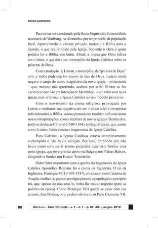 96
BRUNO ALBERGARIA
Meritum – Belo Horizonte – v. 7 – n. 1 – p. 81-109 – jan./jun. 2012
Para evitar ser condenado pela Santa Inquisição, ficou exilado
no castelo deWartburg, naAlemanha, por ter proteção da população
local. Aproveitando o cárcere privado, traduziu a Bíblia para o
alemão, o que era proibido pela Igreja. Somente o clero é quem
poderia ler a Bíblia, em latim. Afinal, a língua que Deus falava
era o latim, o que dava um monopólio da Igreja Católica sobre as
palavras de Deus.
Com a tradução de Lutero, o monopólio da “palavra de Deus”
caiu e todos puderam ter acesso às leis de Deus. Lutero ainda
negava o cargo de sumo magistério da nova igreja – protestante
– que, mesmo não querendo, acabou por criar. Mister se faz
esclarecer que não era intenção de Martinho Lutero criar uma nova
igreja, mas reformar a Igreja Católica ao seu modelo primitivo.
Com o movimento da cisma religiosa provocada por
Lutero e mediante sua negativa em ser o único a ler e interpretar
(oficialmente) a Bíblia, outros pensadores também influenciaram
novas interpretações, com a abertura de novas igrejas. Dentre eles,
pode-se destacar Calvino (1509-1564), teólogo francês, que, assim
como Lutero, lutou contra a hegemonia da Igreja Católica.
Para Calvino, a Igreja Católica estava completamente
corrompida e não havia solução. Por isso, entendeu que não
havia como reformá-la (como pretendia Lutero) e fundou uma
nova igreja, que teve grande apoio na Suíça e nos Países Baixos,
chegando a fundar um Estado Teocrático.
Outro fator importante para a quebra da hegemonia da Igreja
Católica Apostólica Romana foi o cisma da Inglaterra. O rei da
Inglaterra, Henrique VIII (1491-1547), era casado com Catarina de
Aragão, mulher de grande prestígio perante a população e o próprio
rei, que, apesar de não amá-la, tinha-lhe muito respeito (para os
padrões da época). Como Henrique VIII queria se casar com sua
amante, Ana Bolena, o rei pediu o divórcio ao Papa Clemente VII.
 