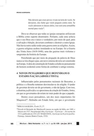 98
BRUNO ALBERGARIA
Meritum – Belo Horizonte – v. 7 – n. 1 – p. 81-109 – jan./jun. 2012
Não deixem que esses povos vivam na terra de vocês. Se
deixarem, eles farão que vocês pequem contra mim. Se
vocês adorarem os deuses deles, isso será uma armadilha
mortal para vocês29
.
Deve-se observar que todas as igrejas europeias utilizavam
a Bíblia como suporte doutrinário. Portanto, cada uma achava
que o seu Deus era o único e verdadeiro, por meio do qual, para
a salvação e bênção, deveriam combater e destruir a outra Igreja.
Não havia outra saída senão uma guerra entre as religiões.Assim,
a guerra religiosa acabou instalando-se na Europa: foi a Guerra
dos Trinta Anos (1618-1648), uma das guerras mais violentas e
sangrentas da história da Europa.
Percebendo que por meio da pregação da palavra de Deus
nunca se iria chegar a paz, um novo sistema deveria ser construído
na Europa.Aideia de construção de Estados eclodia no pensamento
do homem ocidental como forma de combater o antigo sistema.
4	 NOVOS PENSADORES QUE DEFENDIAM O
ESTADO-NAÇÃO (ABSOLUTISTA)
Influenciados pelos pensamentos racionais de Descartes, a
política e a filosofia tentaram desvincular-se da religião. O poder
de governar deveria ser do governante, e não da Igreja. Com isso,
a doutrina jusfilosófica se aproximou da criação de Estados, fortes,
em que os governantes deveriam ter mais poder do que o papado.
Dentre esses pensadores, um dos mais importantes foi
Maquiavel30
. Defendia um Estado forte, em que o governante
29
	BÍBLIA SAGRADA. Êxodo 23, 27.
30
	Niccolò di Bernardo dei Machiavelli nasceu na região da Itália, em 1469, e
faleceu em 1527. Sua principal obra, O príncipe – Il principe –, foi escrita em
1513 e publicada em 1532. (Cf. MAQUIAVEL. Il principe ou De principatibus.
Florença. Antonio Blado d’Asola, 1532)
 
