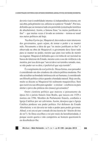 99
A CONSTRUÇÃO HISTÓRICA DOS ESTADOS MODERNOS (ABSOLUTISTAS) NO MUNDO OCIDENTAL
Meritum – Belo Horizonte – v. 7 – n. 1 – p. 81-109 – jan./jun. 2012
deveria visar à estabilidade interna e à independência externa; em
sua obra, pela primeira vez, utilizou-se a palavra “Estado”. Por isso,
defendia que ao monarca tudo era permitido (construção teorética
do absolutismo). Assim, a famosa frase “os meios justificam os
fins” – que muitas vezes é levada ao extremo – tornou-se usual
nos meios políticos até hoje.
Na obra O príncipe, Maquiavel, desvenda os reais interesses
dos governantes, quais sejam, de tomar o poder e se manter
nele. Novamente a ideia de que “os meios justificam os fins” é
observada na obra de Maquiavel; o governante deve fazer tudo
para se manter no poder, mesmo que para isso tenha de mentir
ou enganar. Maquiavel defendia que o rei tinha de ser racional na
busca do interesse do Estado, mesmo com o uso da violência e da
mentira, por isso dizia que “um rei deve ser temido e amado, mas,
se não puder ser os dois, é preferível que seja temido”.
É o surgimento da real politicks. Dessa forma, esse pensador
é considerado um dos criadores da ciência política moderna. Por
não acreditar na bondade intrínseca do ser humano, é considerado
um filósofo político cético quando a bondade natural. Hoje em dia,
muito se discute se Maquiavel foi realmente maquiavélico. Será
que escreveu sua obra para agradar – e ensinar – a nobreza ou para
alertar o povo das práticas dos (maus) governantes?
Outro cientista político que marcou o pensamento da
época foi o jurista francês Jean Bodin, que nasceu em 1529 e
morreu em 1596. Membro do Parlamento francês, combatia a
Igreja Católica por ser calvinista. Assim, desejava que a Igreja
Católica perdesse seu poder político. Foi defensor do Estado
Absolutista: o rei deveria ter todo o poder para poder governar.
Afinal, o rei era rei por vontade divina (teoria do “direito divino
do rei”). Se Deus escolheu o rei por meio da hereditariedade, é
porque assim queria e não competiria ao homem questioná-lo
ou desobedecer-lhe.
 