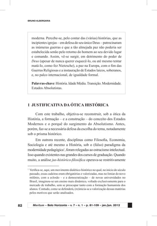 82
BRUNO ALBERGARIA
Meritum – Belo Horizonte – v. 7 – n. 1 – p. 81-109 – jan./jun. 2012
moderna. Percebe-se, pelo contar das (várias) histórias, que as
incipientes igrejas – em defesa do seu único Deus – patrocinaram
as inúmeras guerras e que a tão almejada paz não poderia ser
estabelecida senão pelo retorno do homem ao seu devido lugar
e comando. Assim, vê-se surgir, em detrimento do poder de
Deus (apesar de nunca querer esquecê-lo, ou até mesmo tentar
matá-lo, como fez Nietzsche), a paz na Europa, com o fim das
Guerras Religiosas e a instauração de Estados laicos, soberanos,
e, no palco internacional, de igualdade formal.
Palavras-chave:História.IdadeMédia.Transição.Modernidade.
Estados Absolutistas.
1	 JUSTIFICATIVA DA ÓTICA HISTÓRICA
Com este trabalho, objetiva-se reconstruir, sob a ótica da
História, a formação – e a construção – do conceito dos Estados
Modernos e o porquê do surgimento do Absolutismo. Antes,
porém, faz-se a necessária defesa da escolha do tema, notadamente
sob o prisma histórico.
Em outrora recente, disciplinas como Filosofia, Economia,
Sociologia e até mesmo a História, sob o (falso) paradigma da
modernidadepedagógica1
,foramrelegadasaoostracismointelectual.
Issoquandoexistentesnasgrandesdoscursosdegraduação.Quando
muito, a análise jus-histórico-filosófica operava-se restritivamente
1
	Verifica-se, aqui, um movimento dialético-histórico no qual, no início do século
passado, essas cadeiras eram obrigatórias e valorizadas, mas no limiar do novo
milênio, com a eclosão – e a democratização – de novas universidades no
Brasil, imaginou-se um ensino mais dinâmico, voltado exclusivamente para o
mercado de trabalho, sem se preocupar tanto com a formação humanista dos
alunos. Contudo, como se defenderá, (re)inicia-se a valorização dessas matérias
pelos motivos que serão analisados.
 