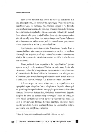 100
BRUNO ALBERGARIA
Meritum – Belo Horizonte – v. 7 – n. 1 – p. 81-109 – jan./jun. 2012
Jean Bodin também foi árduo defensor da soberania. Em
sua principal obra, Six livres de la république (“Os seis livros da
república”), que foi publicado pela primeira vez em 1576, defendia
que a soberania era um poder perpétuo e (quase) ilimitado. Somente
haveria limitações pelas leis divinas, ou seja, pelo direito natural.
Mas não entendia que a Igreja Católica fosse a legítima propagadora
das ideias religiosas. Com isso, entendia que um Estado Soberano
deveria concentrar todos os seus poderes nas mãos dos governantes
– reis – que teriam, assim, poderes absolutos.
Asoberania, elemento essencial de qualquer Estado, deveria
ser conferida ao soberano que, consequentemente, iria exercê-la de
forma plena e absoluta, tendo em vista até mesmo ser uma vontade
divina. Dessa maneira, os súditos devem obediência absoluta ao
seu soberano.
Outro jurista de igual importância foi Hugo Grotius31
, que aos
quinze anos já era formado em Direito, inclusive com doutorado.
Atuou em Haia e foi advogado dos mercadores e comerciantes da
Companhia das Índias Ocidentais. Justamente por advogar pela
Companhia,quepretendianavegarlivrementepelosmares,publicou
a obra Mare liberum, ou seja, “Os mares são livres”, em 1606.
Afirmava que os mares não eram, e nem poderiam ser,
apropriados por ninguém. Como a Inglaterra, Espanha e Portugal,
os grandes países potências na navegação que tinham celebrado o
famoso Tratado de Tordesilhas, dividindo o mundo em Espanha
(depois da linha de Tordesilhas) e Portugal (antes da linha), os
dois países também pleiteavam a posse e o domínio do mar. Mas
com a obra jurídica de Hugo Grotius, acentuou-se que os mares
não teriam dono. Assim, qualquer Estado ou Companhia poderia
navegá-lo sem problemas jurídicos.
31
	Huig de Groot nasceu na Holanda, em 1583, e faleceu em 1645.
 