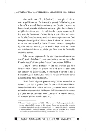 101
A CONSTRUÇÃO HISTÓRICA DOS ESTADOS MODERNOS (ABSOLUTISTAS) NO MUNDO OCIDENTAL
Meritum – Belo Horizonte – v. 7 – n. 1 – p. 81-109 – jan./jun. 2012
Mais tarde, em 1625, defendendo o princípio do direito
natural, publicou a obra De iure belli ac pacis (“O direito da guerra
e da paz”), no qual defendia a ideia de que os Estados deveriam ser
laicos, isto é, não vinculados a nenhuma religião. Entendia que a
religião deveria ser uma coisa individual e pessoal, não sendo do
interesse do Governante-Estado. Também defendia a soberania:
os Estados deveriam ter autonomia para se autogovernarem. Com
isso, postulava a igualdade internacional dos Estados. Dessa forma,
na ordem internacional, todos os Estados deveriam se respeitar
igualitariamente, mesmo que um Estado fosse menor ou tivesse
um exército mais fraco, ou, ainda, que fosse mais desfavorecido
economicamente.
Pela enorme repercussão de sua obra, notadamente nas
questões entre Estados, é considerado (juntamente com o espanhol
Francisco de Vitória) o pai do Direito Internacional Público.
O inglês Thomas Hobbes32
foi um dos filósofos que mais
influenciaram o modo de pensar ocidental. Para Hobbes, todo
ser humano, no estado natural, é dominador e egoísta. Aliás, o
homem tem, para Hobbes, três impulsos básicos: rivalidade, mútua
desconfiança e paixão pela glória.
Dessa forma, algumas pessoas sempre tentarão dominar as
outras, o que leva à guerra. Uma de suas mais famosas frases,
encontradas tanto no livro Do cidadão quanto no famoso Leviatã,
retrata bem o pensamento de Hobbes: Bellum omnia contra omnes
(“A guerra de todos contra todos”), ou seja, “o homem é o lobo
do homem” (Homo homini lupus est).
32
	Thomas Hobbes nasceu em 1586 e faleceu em 1679. Suas principais obras
foram: o Leviatã (Leviathan or The matter: forme and power of a common
wealth ecclesiasticall and civil), publicado em 1651. Também em 1651 publicou
a tradução (para o inglês) a obra Do cidadão (De cive, de 1641), com o título
Philosophicall rudiments concerning government and society.
 