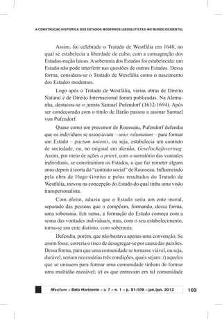103
A CONSTRUÇÃO HISTÓRICA DOS ESTADOS MODERNOS (ABSOLUTISTAS) NO MUNDO OCIDENTAL
Meritum – Belo Horizonte – v. 7 – n. 1 – p. 81-109 – jan./jun. 2012
Assim, foi celebrado o Tratado de Westfália em 1648, no
qual se estabelecia a liberdade de culto, com a consagração dos
Estados-nação laicos.Asoberania dos Estados foi estabelecida: um
Estado não pode interferir nas questões de outros Estados. Dessa
forma, considera-se o Tratado de Westfália como o nascimento
dos Estados modernos.
Logo após o Tratado de Westfália, várias obras de Direito
Natural e de Direito Internacional foram publicadas. Na Alema-
nha, destacou-se o jurista Samuel Pufendorf (1632-1694). Após
ser condecorado com o título de Barão passou a assinar Samuel
von Pufendorf.
Quase como um precursor de Rousseau, Pufendorf defendia
que os indivíduos se associavam – unio voluntatum – para formar
um Estado – pactum unionis, ou seja, estabelecia um contrato
de sociedade, ou, no original em alemão, Gesellschaftsvertrag.
Assim, por meio de ações a priori, com o somatório das vontades
individuais, se constituiriam os Estados, o que faz remeter alguns
anos depois à teoria do “contrato social” de Rousseau. Influenciado
pela obra de Hugo Grotius e pelos resultados do Tratado de
Westfália, inovou na concepção do Estado do qual tinha uma visão
transpersonalista.
Com efeito, aduzia que o Estado seria um ente moral,
separado das pessoas que o compõem, formando, dessa forma,
uma soberania. Em suma, a formação do Estado começa com a
soma das vontades individuais, mas, com o seu estabelecimento,
torna-se um ente distinto, com soberania.
Defendia, porém, que não bastava apenas uma convenção. Se
assim fosse, correria o risco de desagregar-se por causa das paixões.
Dessa forma, para que uma comunidade se tornasse viável, ou seja,
durável, seriam necessárias três condições, quais sejam: i) aqueles
que se unissem para formar uma comunidade tinham de formar
uma multidão razoável; ii) os que entravam em tal comunidade
 