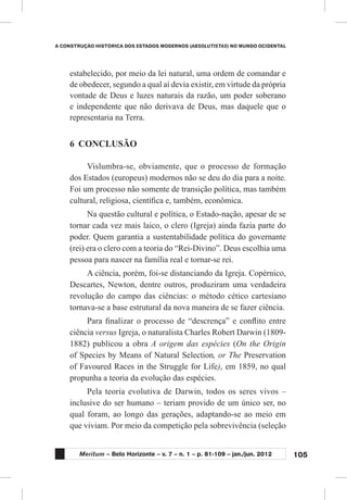 105
A CONSTRUÇÃO HISTÓRICA DOS ESTADOS MODERNOS (ABSOLUTISTAS) NO MUNDO OCIDENTAL
Meritum – Belo Horizonte – v. 7 – n. 1 – p. 81-109 – jan./jun. 2012
estabelecido, por meio da lei natural, uma ordem de comandar e
de obedecer, segundo a qual aí devia existir, em virtude da própria
vontade de Deus e luzes naturais da razão, um poder soberano
e independente que não derivava de Deus, mas daquele que o
representaria na Terra.
6	 CONCLUSÃO
Vislumbra-se, obviamente, que o processo de formação
dos Estados (europeus) modernos não se deu do dia para a noite.
Foi um processo não somente de transição política, mas também
cultural, religiosa, científica e, também, econômica.
Na questão cultural e política, o Estado-nação, apesar de se
tornar cada vez mais laico, o clero (Igreja) ainda fazia parte do
poder. Quem garantia a sustentabilidade política do governante
(rei) era o clero com a teoria do “Rei-Divino”. Deus escolhia uma
pessoa para nascer na família real e tornar-se rei.
A ciência, porém, foi-se distanciando da Igreja. Copérnico,
Descartes, Newton, dentre outros, produziram uma verdadeira
revolução do campo das ciências: o método cético cartesiano
tornava-se a base estrutural da nova maneira de se fazer ciência.
Para finalizar o processo de “descrença” e conflito entre
ciência versus Igreja, o naturalista Charles Robert Darwin (1809-
1882) publicou a obra A origem das espécies (On the Origin
of Species by Means of Natural Selection, or The Preservation
of Favoured Races in the Struggle for Life), em 1859, no qual
propunha a teoria da evolução das espécies.
Pela teoria evolutiva de Darwin, todos os seres vivos –
inclusive do ser humano – teriam provido de um único ser, no
qual foram, ao longo das gerações, adaptando-se ao meio em
que viviam. Por meio da competição pela sobrevivência (seleção
 