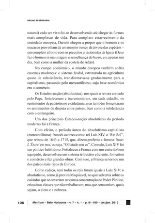 106
BRUNO ALBERGARIA
Meritum – Belo Horizonte – v. 7 – n. 1 – p. 81-109 – jan./jun. 2012
natural) cada ser vivo foi-se desenvolvendo até chegar às formas
mais complexas de vida. Para completo estarrecimento da
sociedade europeia, Darwin chegou a propor que o homem e os
macacos provinham de um mesmo tronco da árvore das espécies –
em completo afronto com os preceitos criacionistas da Igreja (Deus
fez o homem à sua imagem e semelhança do barro, em apenas um
dia, bem como a mulher da costela de Adão).
No campo econômico, o mundo europeu também sofria
enormes mudanças: o sistema feudal, estruturado na agricultura
quase de subsistência, transformava-se gradualmente para o
capitalismo, passando pelo mercantilismo, cuja base econômica
era o comércio.
Os Estados-nação (absolutistas), nos quais o rei era coroado
pelo Papa, fortaleceram e incrementaram, em cada cidadão, os
sentimentos de patriotismo e cidadania, mas também fomentaram
os sentimentos de disputa entre países, bem como a intolerância
com o estrangeiro.
Um dos principais Estados-nação absolutistas do período
moderno foi a França.
Com efeito, o período áureo do absolutismo-capitalista
(mercantilismo)-francês ocorreu com o rei Luís XIV, o “Rei Sol”,
que reinou de 1643 a 1715, que, dizem,proferiu a famosa frase:
L´État c´est moi, ou seja, “O Estado sou eu”. Contudo, Luís XIVfoi
um político habilidoso. Fortaleceu a França com um exército bem
equipado, desenvolveu um sistema tributário eficiente, fomentou
o comércio e fez grandes obras. Com isso, a França se tornou um
dos países mais ricos da Europa.
Como cediço, nem todos os reis foram iguais a Luís XIV: o
absolutismo, como já previra Maquiavel, no qual advertia sobre os
cuidados que se deveriam ter com a concentração de Poder Público,
criou duas classes que não trabalhavam, mas que consumiam, quais
sejam, o clero e a nobreza.
 
