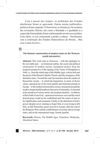 107
A CONSTRUÇÃO HISTÓRICA DOS ESTADOS MODERNOS (ABSOLUTISTAS) NO MUNDO OCIDENTAL
Meritum – Belo Horizonte – v. 7 – n. 1 – p. 81-109 – jan./jun. 2012
Com o passar dos tempos, os problemas dos Estados
absolutistas foram se agravando. Outras teorias jusfilosófico-
políticas foram surgindo. O Iluminismo se fortaleceu. Os reclames
das revoluções liberais, tais como a liberdade e a igualdade (e a
esquecida fraternidade) foram sedimentando no universo jurídico.
Com efeito, os reis começaram a perder a cabeça – literalmente,
com a construção dos Estados Democráticos de Direito... Mas
essa é outra história...
The historic construction of modern states in the Western
world (absolutists)
Abstract: This work aims to illuminate – with due apologies to
the inevitable pun – via historical outline, the social and political
construction of modern society, considered modern from the
temporal perspective of the signing of the Treaty of Westphalia in
1648,i.e.,fromtheinitialstepsoftheMiddleAges,withitsfiefsand
thepoweroftheRomanCatholicChurch,untiltheemergenceofthe
absolutist states. Toward this end, the transition from the medieval
theocentric society – in which the Inquisition, in name of divine
values, operated one of the most painful and intolerant periods in
Europe–tothemodernhomocentriccosmosstructuredaroundthe
modernskepticalphilosophicaldiscourseofrationality.Asdenoted
inthenarrationofvariousstories,theincipientchurches–indefense
of their faith of one God – sponsored numerous wars and the much
desired peace could not be established until the return of man to
his rightful place and command. Finally, to the detriment of God’s
power (despite never wanting to forget Him or even trying to kill
Him, as did Nietzsche), peace arrived in Europe, after the end of
the Religious Wars and the establishment of secular and sovereign
states, and on the international stage, formal equality.
Keywords: History. The Middle Ages. Transition. Modernity.
Absolutist States.
 