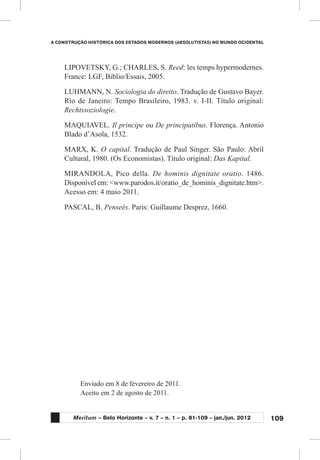 109
A CONSTRUÇÃO HISTÓRICA DOS ESTADOS MODERNOS (ABSOLUTISTAS) NO MUNDO OCIDENTAL
Meritum – Belo Horizonte – v. 7 – n. 1 – p. 81-109 – jan./jun. 2012
LIPOVETSKY, G.; CHARLES, S. Reed: les temps hypermodernes.
France: LGF, Biblio/Essais, 2005.
LUHMANN, N. Sociologia do direito. Tradução de Gustavo Bayer.
Rio de Janeiro: Tempo Brasileiro, 1983. v. I-II. Título original:
Rechtssoziologie.
MAQUIAVEL. Il principe ou De principatibus. Florença. Antonio
Blado d’Asola, 1532.
MARX, K. O capital. Tradução de Paul Singer. São Paulo: Abril
Cultural, 1980. (Os Economistas). Título original: Das Kapital.
MIRANDOLA, Pico della. De hominis dignitate oratio. 1486.
Disponível em: <www.parodos.it/oratio_de_hominis_dignitate.htm>.
Acesso em: 4 maio 2011.
PASCAL, B. Penseés. Paris: Guillaume Desprez, 1660.
Enviado em 8 de fevereiro de 2011.
Aceito em 2 de agosto de 2011.
 