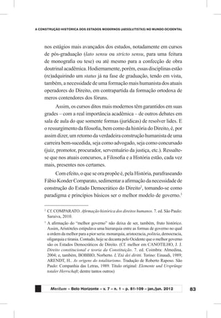 83
A CONSTRUÇÃO HISTÓRICA DOS ESTADOS MODERNOS (ABSOLUTISTAS) NO MUNDO OCIDENTAL
Meritum – Belo Horizonte – v. 7 – n. 1 – p. 81-109 – jan./jun. 2012
nos estágios mais avançados dos estudos, notadamente em cursos
de pós-graduação (lato sensu ou stricto sensu, para uma feitura
de monografia ou tese) ou até mesmo para a confecção de obra
doutrinal acadêmica. Hodiernamente, porém, essas disciplinas estão
(re)adquirindo um status já na fase de graduação, tendo em vista,
também, a necessidade de uma formação mais humanista dos atuais
operadores do Direito, em contrapartida da formação ortodoxa de
meros contendores dos fóruns.
Assim, os cursos ditos mais modernos têm garantidos em suas
grades – com a real importância acadêmica – de outros debates em
sala de aula do que somente formas (jurídicas) de resolver lides. E
o ressurgimento da filosofia, bem como da história do Direito, é, por
assim dizer, um retorno da verdadeira construção humanista de uma
carreira bem-sucedida, seja como advogado, seja como concursado
(juiz, promotor, procurador, serventuário da justiça, etc.). Ressalte-
se que nos atuais concursos, a Filosofia e a História estão, cada vez
mais, presentes nos certames.
Com efeito, o que se ora propõe é, pela História, parafraseando
Fábio Konder Comparato, sedimentar a afirmação da necessidade de
construção do Estado Democrático do Direito2
, tomando-se como
paradigma e princípios básicos ser o melhor modelo de governo.3
2
	Cf. COMPARATO. Afirmação histórica dos direitos humanos. 7. ed. São Paulo:
Saraiva, 2010.
3
	A afirmação do “melhor governo” não deixa de ser, também, fruto histórico.
Assim,Aristóteles estipulava uma hierarquia entre as formas de governo no qual
a ordem da melhor para a pior seria: monarquia, aristocracia, politeia, democracia,
oligarquia e tirania. Contudo, hoje se decanta pelo Ocidente que o melhor governo
são os Estados Democráticos de Direito. (Cf. melhor em CANOTILHO, J. J.
Direito constitucional e teoria da Constituição. 7. ed. Coimbra: Almedina,
2004; e, também, BOBBIO, Norberto. L´Etá dei diritti. Torino: Einaudi, 1989;
ARENDT, H.. As origens do totalitarismo. Tradução de Roberto Raposo. São
Paulo: Companhia das Letras, 1989. Título original: Elemente und Ursprünge
totaler Herrschaft; dentre tantos outros)
 