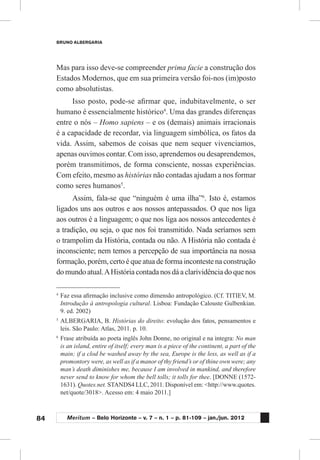 84
BRUNO ALBERGARIA
Meritum – Belo Horizonte – v. 7 – n. 1 – p. 81-109 – jan./jun. 2012
Mas para isso deve-se compreender prima facie a construção dos
Estados Modernos, que em sua primeira versão foi-nos (im)posto
como absolutistas.
Isso posto, pode-se afirmar que, indubitavelmente, o ser
humano é essencialmente histórico4
. Uma das grandes diferenças
entre o nós – Homo sapiens – e os (demais) animais irracionais
é a capacidade de recordar, via linguagem simbólica, os fatos da
vida. Assim, sabemos de coisas que nem sequer vivenciamos,
apenas ouvimos contar. Com isso, aprendemos ou desaprendemos,
porém transmitimos, de forma consciente, nossas experiências.
Com efeito, mesmo as histórias não contadas ajudam a nos formar
como seres humanos5
.
Assim, fala-se que “ninguém é uma ilha”6
. Isto é, estamos
ligados uns aos outros e aos nossos antepassados. O que nos liga
aos outros é a linguagem; o que nos liga aos nossos antecedentes é
a tradição, ou seja, o que nos foi transmitido. Nada seríamos sem
o trampolim da História, contada ou não. A História não contada é
inconsciente; nem temos a percepção de sua importância na nossa
formação, porém, certo é que atua de forma inconteste na construção
do mundo atual.AHistória contada nos dá a clarividência do que nos
4
	Faz essa afirmação inclusive como dimensão antropológico. (Cf. TITIEV, M.
Introdução à antropologia cultural. Lisboa: Fundação Calouste Gulbenkian.
9. ed. 2002)
5
	ALBERGARIA, B. Histórias do direito: evolução dos fatos, pensamentos e
leis. São Paulo: Atlas, 2011. p. 10.
6
	Frase atribuída ao poeta inglês John Donne, no original e na íntegra: No man
is an island, entire of itself; every man is a piece of the continent, a part of the
main; if a clod be washed away by the sea, Europe is the less, as well as if a
promontory were, as well as if a manor of thy friend’s or of thine own were; any
man’s death diminishes me, because I am involved in mankind, and therefore
never send to know for whom the bell tolls; it tolls for thee. [DONNE (1572-
1631). Quotes.net. STANDS4 LLC, 2011. Disponível em: <http://www.quotes.
net/quote/3018>. Acesso em: 4 maio 2011.]
 