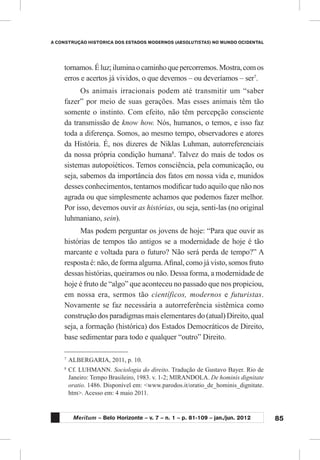 85
A CONSTRUÇÃO HISTÓRICA DOS ESTADOS MODERNOS (ABSOLUTISTAS) NO MUNDO OCIDENTAL
Meritum – Belo Horizonte – v. 7 – n. 1 – p. 81-109 – jan./jun. 2012
tornamos.Éluz;iluminaocaminhoquepercorremos.Mostra,comos
erros e acertos já vividos, o que devemos – ou deveríamos – ser7
.
Os animais irracionais podem até transmitir um “saber
fazer” por meio de suas gerações. Mas esses animais têm tão
somente o instinto. Com efeito, não têm percepção consciente
da transmissão de know how. Nós, humanos, o temos, e isso faz
toda a diferença. Somos, ao mesmo tempo, observadores e atores
da História. É, nos dizeres de Niklas Luhman, autorreferenciais
da nossa própria condição humana8
. Talvez do mais de todos os
sistemas autopoiéticos. Temos consciência, pela comunicação, ou
seja, sabemos da importância dos fatos em nossa vida e, munidos
desses conhecimentos, tentamos modificar tudo aquilo que não nos
agrada ou que simplesmente achamos que podemos fazer melhor.
Por isso, devemos ouvir as histórias, ou seja, senti-las (no original
luhmaniano, sein).
Mas podem perguntar os jovens de hoje: “Para que ouvir as
histórias de tempos tão antigos se a modernidade de hoje é tão
marcante e voltada para o futuro? Não será perda de tempo?” A
resposta é: não, de forma alguma.Afinal, como já visto, somos fruto
dessas histórias, queiramos ou não. Dessa forma, a modernidade de
hoje é fruto de “algo” que aconteceu no passado que nos propiciou,
em nossa era, sermos tão científicos, modernos e futuristas.
Novamente se faz necessária a autorreferência sistêmica como
construção dos paradigmas mais elementares do (atual) Direito, qual
seja, a formação (histórica) dos Estados Democráticos de Direito,
base sedimentar para todo e qualquer “outro” Direito.
7
	ALBERGARIA, 2011, p. 10.
8
	Cf. LUHMANN. Sociologia do direito. Tradução de Gustavo Bayer. Rio de
Janeiro: Tempo Brasileiro, 1983. v. 1-2; MIRANDOLA. De hominis dignitate
oratio. 1486. Disponível em: <www.parodos.it/oratio_de_hominis_dignitate.
htm>. Acesso em: 4 maio 2011.
 