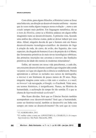 86
BRUNO ALBERGARIA
Meritum – Belo Horizonte – v. 7 – n. 1 – p. 81-109 – jan./jun. 2012
Com efeito, para alguns filósofos, a História é como se fosse
uma linha reta, em direção ao desenvolvimento uniforme – mesmo
que às vezes tenha alguns tropeços nessa evolução –, rumo a um
estado sempre mais perfeito. Em linguagem metafórica, diz-se
o trem da História, como se a História andasse em algum trilho
imaginário rumo ao desenvolvimento. À primeira vista, fazendo
uma análise das ciências exatas, pode-se deixar induzir por essa
ideia. Afinal, ninguém duvida de que o homem está em franco
desenvolvimento tecnológico-científico: do domínio do fogo
à criação da roda, do carro, do avião, dos foguetes, dos voos
espaciais, da chegada do homem à Lua e do projeto de ir à Marte;
das ferramentas primitivas às mais novas tecnológicas robóticas;
das primeiras inscrições nas cavernas à internet; das fundições
primitivas da idade dos metais às modernas mineradoras9
.
Enfim, até mesmo em nossa vida percebemos, a cada dia,
um crescente desenvolvimento científico que ninguém sabe aonde
vai parar; se é que em algum dia a ciência se estabelecerá. Muitos
aprenderam a utilizar os teclados nos cursos de datilografia;
a internet é um fenômeno de pouco menos de 20 anos. Hoje,
ninguém imagina como seria a vida sem o windows, o e-mail,
os browser´s de navegação, o Google, e o Facebook. Vinte anos,
em termos históricos, é insignificante. Nunca, na História da
humanidade, a aceleração do tempo foi tão sentida. É o que se
chama de hipermodernidade acelerada10
.
Mas ficam dúvidas: Será que as Ciências Sociais também
acompanham esse desenvolvimento? Será que a humanidade,
como ser histórico-social, também se desenvolve em linha reta
sempre em rumo ao desenvolvimento? Ou será que às vezes
9
	Cf. ALBERGARIA, 2011.
10
	Cf. melhor sobre o tema em: LIPOVETSKY, G.; CHARLES, S. Os tempos
hipermodernos. São Paulo: Barcarolla, 2004.
 