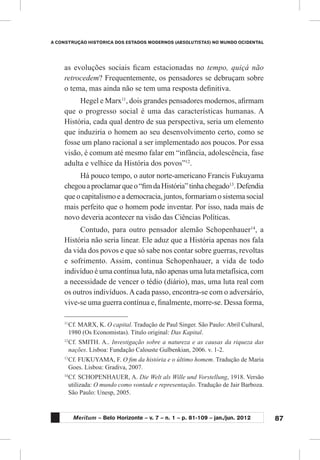 87
A CONSTRUÇÃO HISTÓRICA DOS ESTADOS MODERNOS (ABSOLUTISTAS) NO MUNDO OCIDENTAL
Meritum – Belo Horizonte – v. 7 – n. 1 – p. 81-109 – jan./jun. 2012
as evoluções sociais ficam estacionadas no tempo, quiçá não
retrocedem? Frequentemente, os pensadores se debruçam sobre
o tema, mas ainda não se tem uma resposta definitiva.
Hegel e Marx11
, dois grandes pensadores modernos, afirmam
que o progresso social é uma das características humanas. A
História, cada qual dentro de sua perspectiva, seria um elemento
que induziria o homem ao seu desenvolvimento certo, como se
fosse um plano racional a ser implementado aos poucos. Por essa
visão, é comum até mesmo falar em “infância, adolescência, fase
adulta e velhice da História dos povos”12
.
Há pouco tempo, o autor norte-americano Francis Fukuyama
chegouaproclamarqueo“fimdaHistória”tinhachegado13
.Defendia
que o capitalismo e a democracia, juntos, formariam o sistema social
mais perfeito que o homem pode inventar. Por isso, nada mais de
novo deveria acontecer na visão das Ciências Políticas.
Contudo, para outro pensador alemão Schopenhauer14
, a
História não seria linear. Ele aduz que a História apenas nos fala
da vida dos povos e que só sabe nos contar sobre guerras, revoltas
e sofrimento. Assim, continua Schopenhauer, a vida de todo
indivíduo é uma contínua luta, não apenas uma luta metafísica, com
a necessidade de vencer o tédio (diário), mas, uma luta real com
os outros indivíduos.Acada passo, encontra-se com o adversário,
vive-se uma guerra contínua e, finalmente, morre-se. Dessa forma,
11
	Cf. MARX, K. O capital. Tradução de Paul Singer. São Paulo: Abril Cultural,
1980 (Os Economistas). Título original: Das Kapital.
12
	Cf. SMITH. A.. Investigação sobre a natureza e as causas da riqueza das
nações. Lisboa: Fundação Calouste Gulbenkian, 2006. v. 1-2.
13
	Cf. FUKUYAMA, F. O fim da história e o último homem. Tradução de Maria
Goes. Lisboa: Gradiva, 2007.
14
	Cf. SCHOPENHAUER, A. Die Welt als Wille und Vorstellung, 1918. Versão
utilizada: O mundo como vontade e representação. Tradução de Jair Barboza.
São Paulo: Unesp, 2005.
 