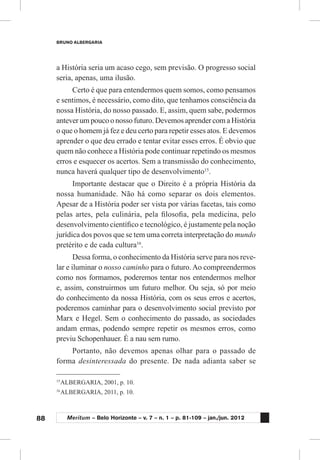88
BRUNO ALBERGARIA
Meritum – Belo Horizonte – v. 7 – n. 1 – p. 81-109 – jan./jun. 2012
a História seria um acaso cego, sem previsão. O progresso social
seria, apenas, uma ilusão.
Certo é que para entendermos quem somos, como pensamos
e sentimos, é necessário, como dito, que tenhamos consciência da
nossa História, do nosso passado. E, assim, quem sabe, podermos
antever um pouco o nosso futuro. Devemos aprender com a História
o que o homem já fez e deu certo para repetir esses atos. E devemos
aprender o que deu errado e tentar evitar esses erros. É obvio que
quem não conhece a História pode continuar repetindo os mesmos
erros e esquecer os acertos. Sem a transmissão do conhecimento,
nunca haverá qualquer tipo de desenvolvimento15
.
Importante destacar que o Direito é a própria História da
nossa humanidade. Não há como separar os dois elementos.
Apesar de a História poder ser vista por várias facetas, tais como
pelas artes, pela culinária, pela filosofia, pela medicina, pelo
desenvolvimento científico e tecnológico, é justamente pela noção
jurídica dos povos que se tem uma correta interpretação do mundo
pretérito e de cada cultura16
.
Dessa forma, o conhecimento da História serve para nos reve-
lar e iluminar o nosso caminho para o futuro. Ao compreendermos
como nos formamos, poderemos tentar nos entendermos melhor
e, assim, construirmos um futuro melhor. Ou seja, só por meio
do conhecimento da nossa História, com os seus erros e acertos,
poderemos caminhar para o desenvolvimento social previsto por
Marx e Hegel. Sem o conhecimento do passado, as sociedades
andam ermas, podendo sempre repetir os mesmos erros, como
previu Schopenhauer. É a nau sem rumo.
Portanto, não devemos apenas olhar para o passado de
forma desinteressada do presente. De nada adianta saber se
15
	ALBERGARIA, 2001, p. 10.
16
	ALBERGARIA, 2011, p. 10.
 