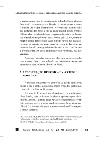 89
A CONSTRUÇÃO HISTÓRICA DOS ESTADOS MODERNOS (ABSOLUTISTAS) NO MUNDO OCIDENTAL
Meritum – Belo Horizonte – v. 7 – n. 1 – p. 81-109 – jan./jun. 2012
o conhecimento não for corretamente utilizado. Como afirmou
Descartes17
, conversar com a História de outros séculos é quase
o mesmo que viajar. Naturalmente é bom saber alguma coisa
dos costumes dos povos a fim de julgar melhor nossos próprios
hábitos. Mas, quando dedicamos tempo demais a viajar, acabamos
nos tornando estrangeiros em nosso próprio país, ou pior, no nosso
próprio tempo; de modo que, quem é muito curioso nas coisas do
passado, na maioria das vezes, torna-se ignorante das coisas do
presente. Pascal18
, outro grande filósofo, concordava com Descarte
e afirmou, certa vez, que a História deve ser respeitada, mas não
venerada.
Assim, devemos ter sempre um olho para o nosso passado,
para a nossa História, mas sabendo que estamos com os pés no
presente e o outro olho em direção ao futuro.
2	 A CONSTRUÇÃO HISTÓRICA DA SOCIEDADE
MODERNA
Após essas breves palavras em defesa do estudo da História,
mister se faz a análise do segundo tópico proposto, qual seja, a
construção dos Estados Modernos.
A transição do sistema teocrático feudal, característico da
Idade Média, para os Estados Modernos operou-se por vários
fatores. Assim, algumas descobertas tecnocientíficas foram
determinantes para o surgimento de uma nova forma de pensar
(filosofia) e de construir novas normas de conduta (Direito) para
o mundo ocidental.
17
	Cf. DESCARTES, R. Discours de la méthode pour bien conduire sa raison, et
chercher la verité dans les sciences. Leiden, Holanda: Ian Maire, 1637.
18
	Cf. PASCAL, B. Penseé. Paris: Guillaume Desprez, 1660.
 