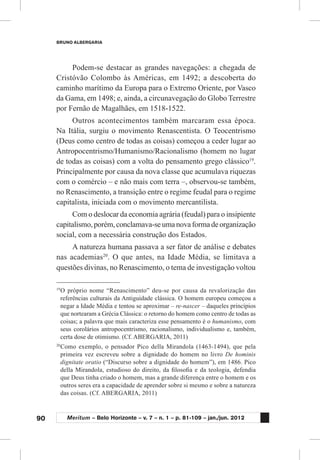90
BRUNO ALBERGARIA
Meritum – Belo Horizonte – v. 7 – n. 1 – p. 81-109 – jan./jun. 2012
Podem-se destacar as grandes navegações: a chegada de
Cristóvão Colombo às Américas, em 1492; a descoberta do
caminho marítimo da Europa para o Extremo Oriente, por Vasco
da Gama, em 1498; e, ainda, a circunavegação do Globo Terrestre
por Fernão de Magalhães, em 1518-1522.
Outros acontecimentos também marcaram essa época.
Na Itália, surgiu o movimento Renascentista. O Teocentrismo
(Deus como centro de todas as coisas) começou a ceder lugar ao
Antropocentrismo/Humanismo/Racionalismo (homem no lugar
de todas as coisas) com a volta do pensamento grego clássico19
.
Principalmente por causa da nova classe que acumulava riquezas
com o comércio – e não mais com terra –, observou-se também,
no Renascimento, a transição entre o regime feudal para o regime
capitalista, iniciada com o movimento mercantilista.
Com o deslocar da economia agrária (feudal) para o insipiente
capitalismo,porém,conclamava-seumanovaformadeorganização
social, com a necessária construção dos Estados.
A natureza humana passava a ser fator de análise e debates
nas academias20
. O que antes, na Idade Média, se limitava a
questões divinas, no Renascimento, o tema de investigação voltou
19
	O próprio nome “Renascimento” deu-se por causa da revalorização das
referências culturais da Antiguidade clássica. O homem europeu começou a
negar a Idade Média e tentou se aproximar – re-nascer – daqueles princípios
que nortearam a Grécia Clássica: o retorno do homem como centro de todas as
coisas; a palavra que mais caracteriza esse pensamento é o humanismo, com
seus corolários antropocentrismo, racionalismo, individualismo e, também,
certa dose de otimismo. (Cf. ABERGARIA, 2011)
20
	Como exemplo, o pensador Pico della Mirandola (1463-1494), que pela
primeira vez escreveu sobre a dignidade do homem no livro De hominis
dignitate oratio (“Discurso sobre a dignidade do homem”), em 1486. Pico
della Mirandola, estudioso do direito, da filosofia e da teologia, defendia
que Deus tinha criado o homem, mas a grande diferença entre o homem e os
outros seres era a capacidade de aprender sobre si mesmo e sobre a natureza
das coisas. (Cf. ABERGARIA, 2011)
 