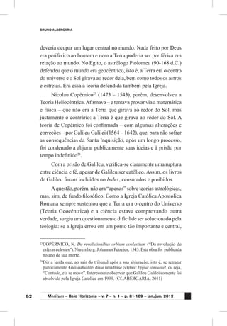 92
BRUNO ALBERGARIA
Meritum – Belo Horizonte – v. 7 – n. 1 – p. 81-109 – jan./jun. 2012
deveria ocupar um lugar central no mundo. Nada feito por Deus
era periférico ao homem e nem a Terra poderia ser periférica em
relação ao mundo. No Egito, o astrólogo Ptolomeu (90-168 d.C.)
defendeu que o mundo era geocêntrico, isto é, a Terra era o centro
do universo e o Sol girava ao redor dela, bem como todos os astros
e estrelas. Era essa a teoria defendida também pela Igreja.
Nicolau Copérnico23
(1473 – 1543), porém, desenvolveu a
Teoria Heliocêntrica.Afirmava – e tentava provar via a matemática
e física – que não era a Terra que girava ao redor do Sol, mas
justamente o contrário: a Terra é que girava ao redor do Sol. A
teoria de Copérnico foi confirmada – com algumas alterações e
correções – por Galileu Galilei (1564 – 1642), que, para não sofrer
as consequências da Santa Inquisição, após um longo processo,
foi condenado a abjurar publicamente suas ideias e à prisão por
tempo indefinido24
.
Com a prisão de Galileu, verifica-se claramente uma ruptura
entre ciência e fé, apesar de Galileu ser católico. Assim, os livros
de Galileu foram incluídos no Index, censurados e proibidos.
Aquestão, porém, não era “apenas” sobre teorias astrológicas,
mas, sim, de fundo filosófico. Como a Igreja Católica Apostólica
Romana sempre sustentou que a Terra era o centro do Universo
(Teoria Geocêntrica) e a ciência estava comprovando outra
verdade, surgiu um questionamento difícil de ser solucionado pela
teologia: se a Igreja errou em um ponto tão importante e central,
23
	COPÉRNICO, N. De revolutionibus orbium coelestium (“Da revolução de
esferas celestes”). Nuremberg: Johannes Petrejus, 1543. Esta obra foi publicada
no ano de sua morte.
24
	Diz a lenda que, ao sair do tribunal após a sua abjuração, isto é, se retratar
publicamente, Galileu Galilei disse uma frase célebre: Eppur si muove!, ou seja,
“Contudo, ela se move”. Interessante observar que Galileu Galilei somente foi
absolvido pela Igreja Católica em 1999. (Cf. ABERGARIA, 2011)
 