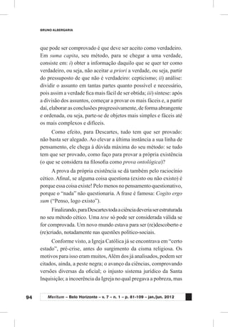 94
BRUNO ALBERGARIA
Meritum – Belo Horizonte – v. 7 – n. 1 – p. 81-109 – jan./jun. 2012
que pode ser comprovado é que deve ser aceito como verdadeiro.
Em suma capita, seu método, para se chegar a uma verdade,
consiste em: i) obter a informação daquilo que se quer ter como
verdadeiro, ou seja, não aceitar a priori a verdade, ou seja, partir
do pressuposto de que não é verdadeiro: cepticismo; ii) análise:
dividir o assunto em tantas partes quanto possível e necessário,
pois assim a verdade fica mais fácil de ser obtida; iii) síntese: após
a divisão dos assuntos, começar a provar os mais fáceis e, a partir
daí, elaborar as conclusões progressivamente, de forma abrangente
e ordenada, ou seja, parte-se de objetos mais simples e fáceis até
os mais complexos e difíceis.
Como efeito, para Descartes, tudo tem que ser provado:
não basta ser alegado. Ao elevar a última instância a sua linha de
pensamento, ele chega à dúvida máxima do seu método: se tudo
tem que ser provado, como faço para provar a própria existência
(o que se considera na filosofia como prova ontológica)?
A prova da própria existência se dá também pelo raciocínio
cético. Afinal, se alguma coisa questiona (existo ou não existo) é
porque essa coisa existe! Pelo menos no pensamento questionativo,
porque o “nada” não questionaria. A frase é famosa: Cogito ergo
sum (“Penso, logo existo”).
Finalizando,paraDescartestodaaciênciadeveriaserestruturada
no seu método cético. Uma tese só pode ser considerada válida se
for comprovada. Um novo mundo estava para ser (re)descoberto e
(re)criado, notadamente nas questões político-sociais.
Conforme visto, a Igreja Católica já se encontrava em “certo
estado”, pré-crise, antes do surgimento da cisma religiosa. Os
motivos para isso eram muitos,Além dos já analisados, podem ser
citados, ainda, a peste negra; o avanço da ciências, comprovando
versões diversas da oficial; o injusto sistema jurídico da Santa
Inquisição; a incoerência da Igreja no qual pregava a pobreza, mas
 
