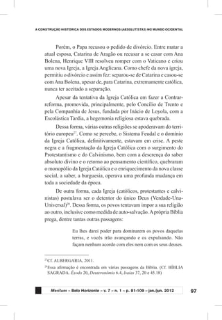 97
A CONSTRUÇÃO HISTÓRICA DOS ESTADOS MODERNOS (ABSOLUTISTAS) NO MUNDO OCIDENTAL
Meritum – Belo Horizonte – v. 7 – n. 1 – p. 81-109 – jan./jun. 2012
Porém, o Papa recusou o pedido de divórcio. Entre matar a
atual esposa, Catarina de Aragão ou recusar a se casar com Ana
Bolena, Henrique VIII resolveu romper com o Vaticano e criou
uma nova Igreja, a Igreja Anglicana. Como chefe da nova igreja,
permitiu o divórcio e assim fez: separou-se de Catarina e casou-se
comAna Bolena, apesar de, para Catarina, extremamente católica,
nunca ter aceitado a separação.
Apesar da tentativa da Igreja Católica em fazer a Contrar-
reforma, promovida, principalmente, pelo Concílio de Trento e
pela Companhia de Jesus, fundada por Inácio de Loyola, com a
Escolástica Tardia, a hegemonia religiosa estava quebrada.
Dessa forma, várias outras religiões se apoderavam do terri-
tório europeu27
. Como se percebe, o Sistema Feudal e o domínio
da Igreja Católica, definitivamente, estavam em crise. A peste
negra e a fragmentação da Igreja Católica com o surgimento do
Protestantismo e do Calvinismo, bem com a descrença do saber
absoluto divino e o retorno ao pensamento científico, quebraram
o monopólio da Igreja Católica e o enriquecimento da nova classe
social, a saber, a burguesia, operava uma profunda mudança em
toda a sociedade da época.
De outra forma, cada Igreja (católicos, protestantes e calvi-
nistas) postulava ser o detentor do único Deus (Verdade-Una-
Universal)28
. Dessa forma, os povos tentavam impor a sua religião
ao outro, inclusive como medida de auto-salvação.Aprópria Bíblia
prega, dentre tantas outras passagens:
Eu lhes darei poder para dominarem os povos daquelas
terras, e vocês irão avançando e os expulsando. Não
façam nenhum acordo com eles nem com os seus deuses.
27
	Cf. ALBERGARIA, 2011.
28
	Essa afirmação é encontrada em várias passagens da Bíblia. (Cf. BÍBLIA
SAGRADA. Êxodo 20, Deuteronômio 6.4, Isaías 37, 20 e 45.18)
 