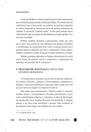 102
BRUNO ALBERGARIA
Meritum – Belo Horizonte – v. 7 – n. 1 – p. 81-109 – jan./jun. 2012
Como diz Hobbes, o eterno estado de guerra não é interessante
para o homem, porque produz muita destruição. Os homens devem
estabelecer entre si um acordo, ou contrato, no qual uns respeitam
os outros, impondo-se limites por meio de normas (mínimas) de
conduta. É a teoria do “contrato social”.Assim, pelo contrato social
cada homem cede um pouco da liberdade pessoal para poder viver
em uma sociedade.
Hobbes também defendia o absolutismo, tendo em vista
que o povo necessitaria de um soberano com poderes absolutos
e centralizados (Leviatã) para fazer valer o contrato social com a
punição rigorosa daqueles que não o cumprissem. Nesse tópico,
Hobbes combateu o poder da Igreja e tentou fortalecer o Estado.
Hobbes, portanto, defendia os EstadosAbsolutistas (Leviatã)
como forma de controle social e estabelecia a supremacia do
soberano em questões de fé e doutrina33
.
5	 TRATADO DE WESTFÁLIA: INÍCIO DOS
ESTADOS MODERNOS
A Europa estava, portanto, envolvida em guerras religiosas.
Os maiores filósofos, políticos e doutrinadores combatiam os
dogmas e tentavam restabelecer a paz pela razão, tendo em vista
que por meio da religião era impossível obtê-la.
Pela razão (jusracionalismo) o Direito tendia a construir
Estados fortes e centralizadores (Estados absolutistas), laicos
(sem a interferência religiosa) e soberanos. A ideia de dominação
do mundo pelo sacro Império Romano fora demolida. A religião
passou a ser uma coisa individual e pessoal. Não competia ao
governante tentar impor sua religião aos seus súditos.
33
	Cf. ALBERGARIA, 2011.
 