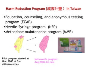 Harm Reduction Program (pӋ in Taiwan 
?Education, counseling, and anonymous testing 
program (ECAP) 
?Needle-Syringe program (NSP) 
?Methadone maintenance program (MMP) 
Pilot program started at 
Nov. 2005 at four 
cities/counties 
Nationwide program: 
Aug 2006-till now 
 