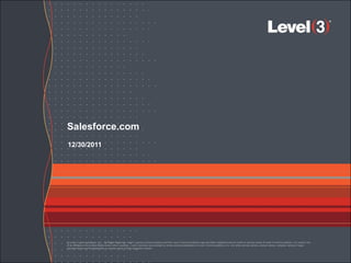 Salesforce.com
12/30/2011




© Level 3 Communications, LLC. All Rights Reserved. Level 3, Level 3 Communications and the Level 3 Communications Logo are either registered service marks or service marks of Level 3 Communications, LLC and/or one
of its Affiliates in the United States and/or other countries. Level 3 services are provided by wholly owned subsidiaries of Level 3 Communications, Inc. Any other service names, product names, company names or logos
included herein are the trademarks or service marks of their respective owners.
 