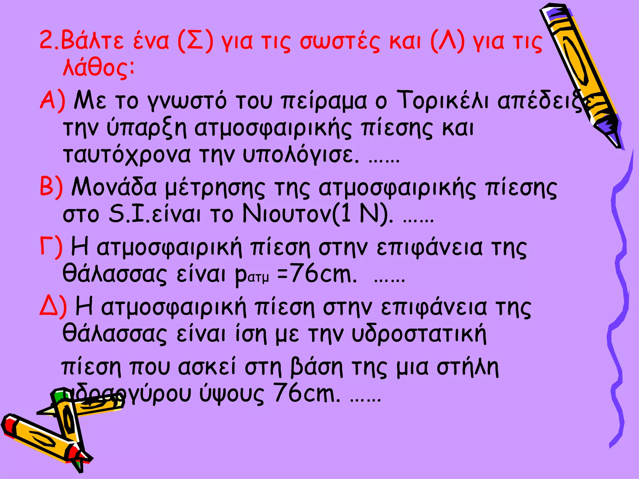2.Βάλτε ένα (Σ) για τις σωστές και (Λ) για τις λάθος :   Α)  Με το γνωστό του πείραμα ο Τορικέλι απέδειξε την ύπαρξη ατμοσφαιρικής πίεσης και ταυτόχρονα την υπολόγισε. …… Β)  Μονάδα μέτρησης της ατμοσφαιρικής πίεσης στο  S.I. είναι το Νιουτον(1 Ν). …… Γ)  Η ατμοσφαιρική πίεση στην επιφάνεια της θάλασσας είναι  p ατμ  =76 cm.  …… Δ)  Η ατμοσφαιρική πίεση στην επιφάνεια της θάλασσας είναι ίση με την υδροστατική  πίεση που ασκεί στη βάση της μια στήλη υδραργύρου ύψους 76 cm. …… 