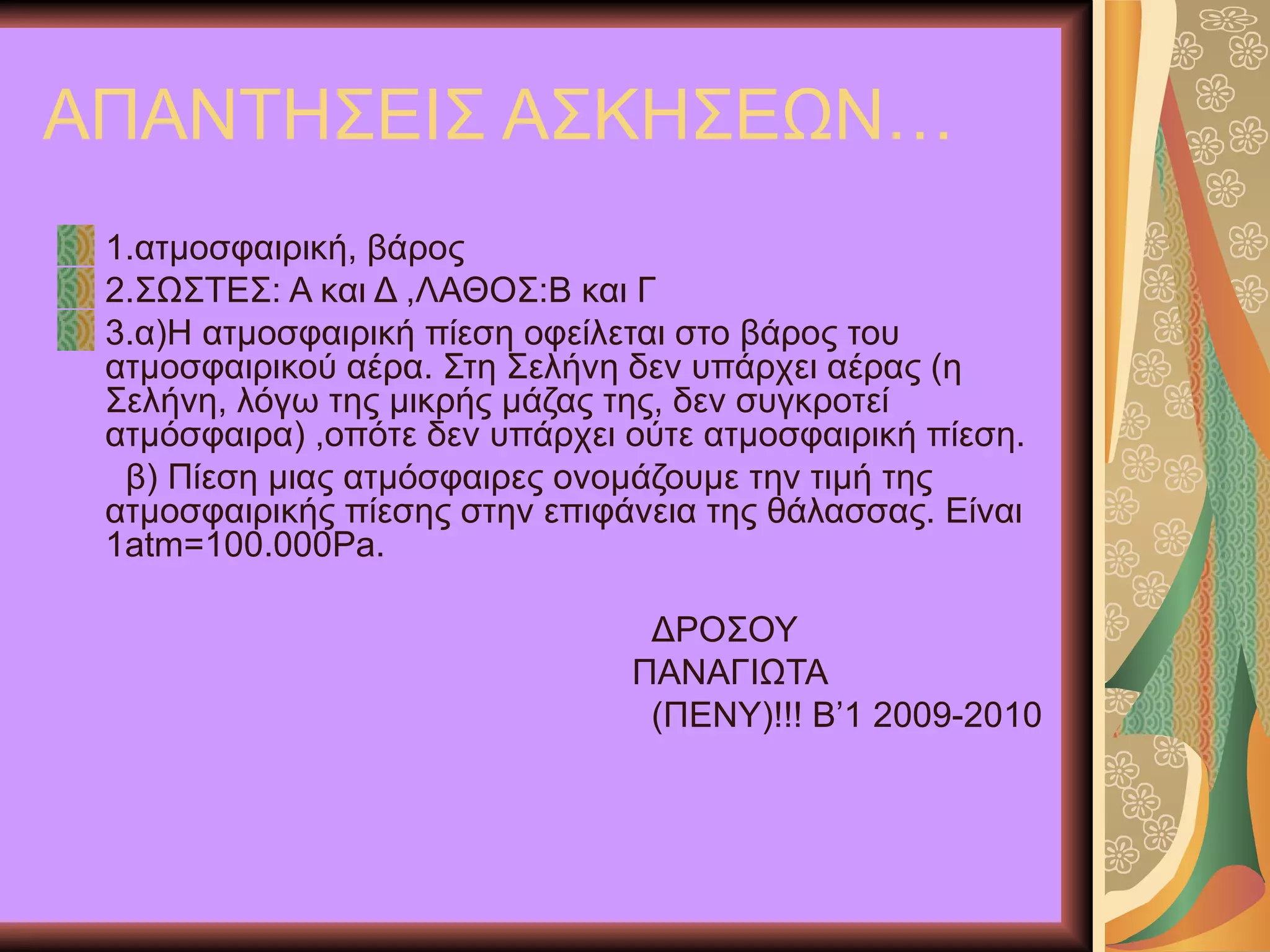 ΑΠΑΝΤΗΣΕΙΣ ΑΣΚΗΣΕΩΝ… 1.ατμοσφαιρική, βάρος 2.ΣΩΣΤΕΣ :  Α και Δ ,ΛΑΘΟΣ :B  και Γ 3.α)Η ατμοσφαιρική πίεση οφείλεται στο βάρος του ατμοσφαιρικού αέρα. Στη Σελήνη δεν υπάρχει αέρας (η Σελήνη, λόγω της μικρής μάζας της, δεν συγκροτεί ατμόσφαιρα) ,οπότε δεν υπάρχει ούτε ατμοσφαιρική πίεση. β) Πίεση μιας ατμόσφαιρες ονομάζουμε την τιμή της ατμοσφαιρικής πίεσης στην επιφάνεια της θάλασσας. Είναι 1 atm=100.000Pa.   ΔΡΟΣΟΥ  ΠΑΝΑΓΙΩΤΑ (ΠΕΝΥ)!!!   Β’1 2009-2010 