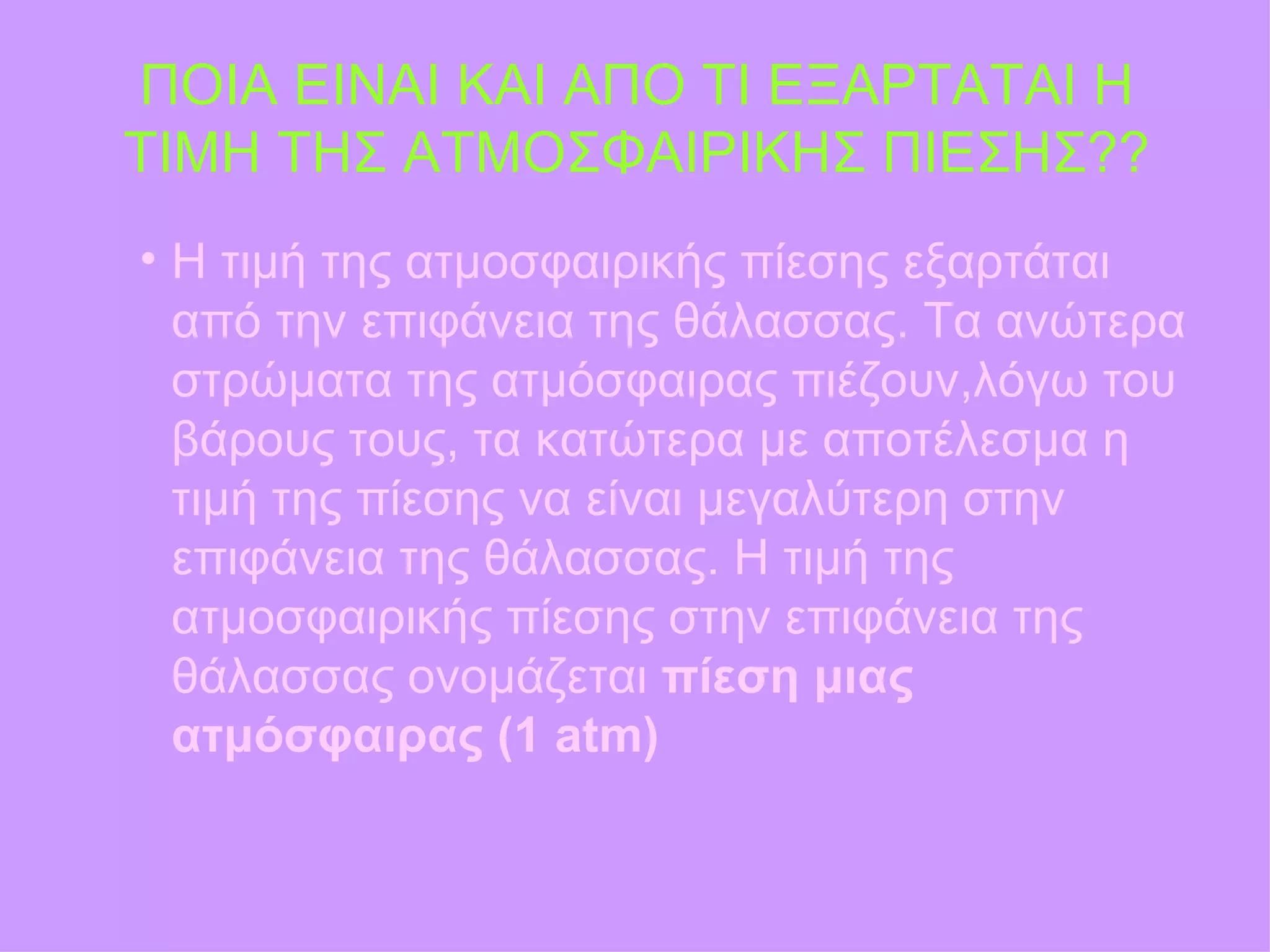 ΠΟΙΑ ΕΙΝΑΙ ΚΑΙ ΑΠΟ ΤΙ ΕΞΑΡΤΑΤΑΙ Η ΤΙΜΗ ΤΗΣ ΑΤΜΟΣΦΑΙΡΙΚΗΣ ΠΙΕΣΗΣ?? Η τιμή της ατμοσφαιρικής πίεσης εξαρτάται από την επιφάνεια της θάλασσας. Τα ανώτερα στρώματα της ατμόσφαιρας πιέζουν , λόγω του βάρους τους, τα κατώτερα με αποτέλεσμα η τιμή της πίεσης να είναι μεγαλύτερη στην επιφάνεια της θάλασσας. Η τιμή της ατμοσφαιρικής πίεσης στην επιφάνεια της θάλασσας ονομάζεται  πίεση μιας   ατμόσφαιρας (1  atm) 